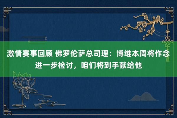 激情赛事回顾 佛罗伦萨总司理：博维本周将作念进一步检讨，咱们将到手献给他