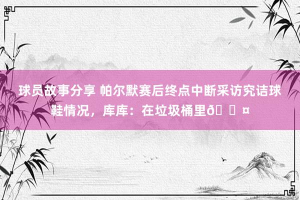 球员故事分享 帕尔默赛后终点中断采访究诘球鞋情况，库库：在垃圾桶里😤