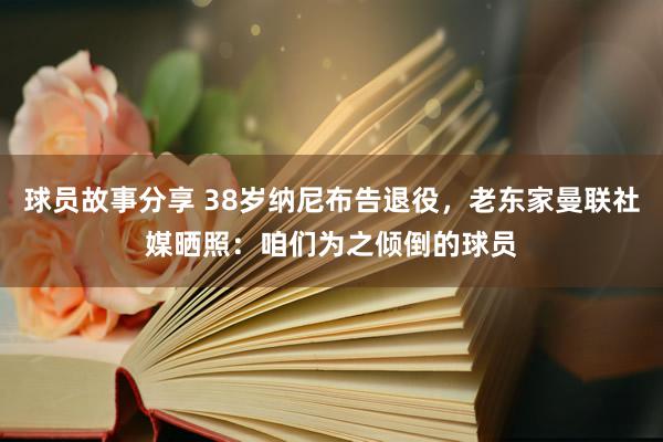 球员故事分享 38岁纳尼布告退役，老东家曼联社媒晒照：咱们为之倾倒的球员