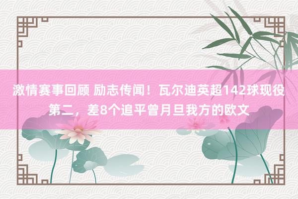 激情赛事回顾 励志传闻！瓦尔迪英超142球现役第二，差8个追平曾月旦我方的欧文