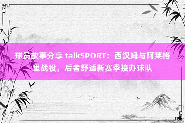 球员故事分享 talkSPORT：西汉姆与阿莱格里战役，后者舒适新赛季接办球队