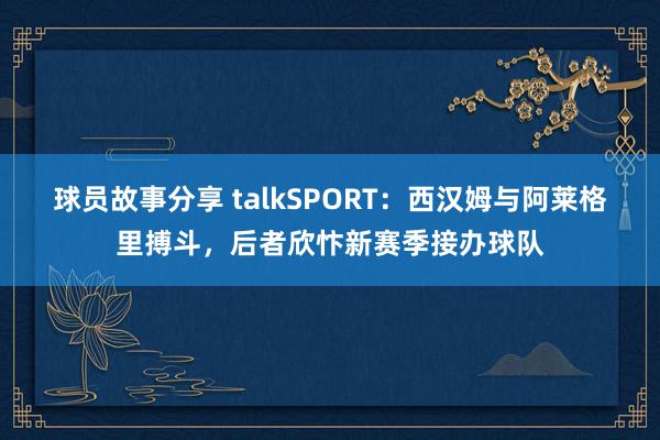 球员故事分享 talkSPORT：西汉姆与阿莱格里搏斗，后者欣忭新赛季接办球队