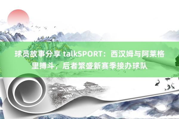 球员故事分享 talkSPORT：西汉姆与阿莱格里搏斗，后者繁盛新赛季接办球队