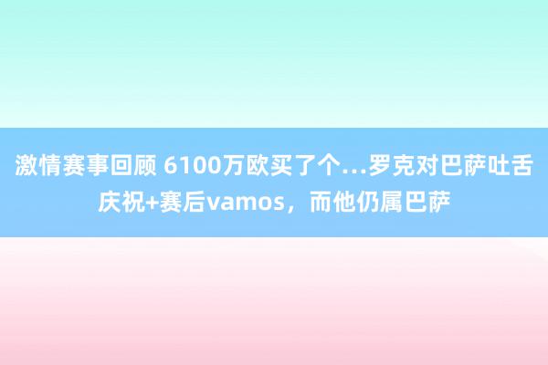 激情赛事回顾 6100万欧买了个…罗克对巴萨吐舌庆祝+赛后vamos，而他仍属巴萨