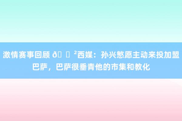 激情赛事回顾 😲西媒：孙兴慜愿主动来投加盟巴萨，巴萨很垂青他的市集和教化