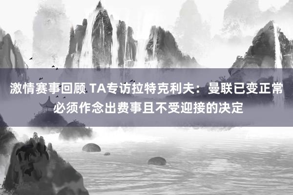 激情赛事回顾 TA专访拉特克利夫：曼联已变正常 必须作念出费