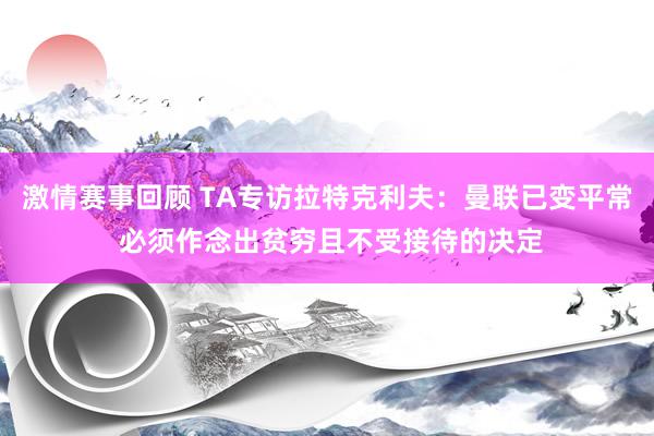 激情赛事回顾 TA专访拉特克利夫：曼联已变平常 必须作念出贫