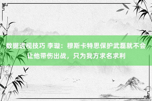 数据透视技巧 李璇：穆斯卡特思保护武磊就不会让他带伤出战，只