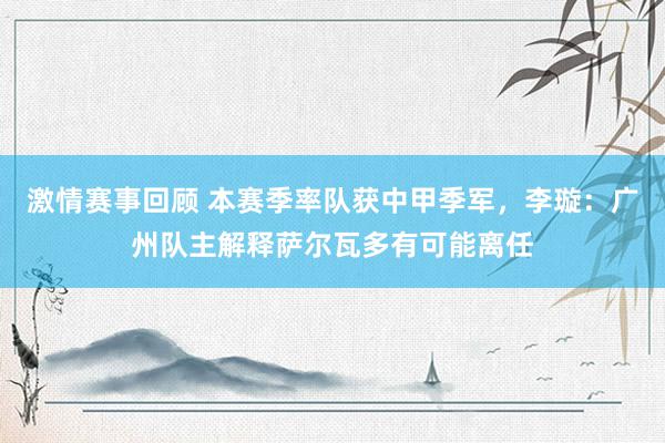 激情赛事回顾 本赛季率队获中甲季军，李璇：广州队主解释萨尔瓦多有可能离任