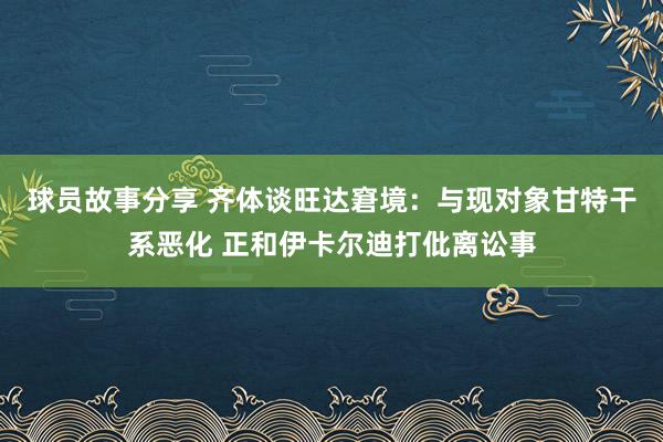 球员故事分享 齐体谈旺达窘境：与现对象甘特干系恶化 正和伊卡