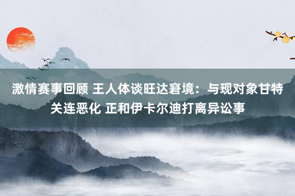 激情赛事回顾 王人体谈旺达窘境：与现对象甘特关连恶化 正和伊