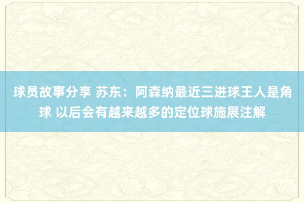 球员故事分享 苏东：阿森纳最近三进球王人是角球 以后会有越来越多的定位球施展注解