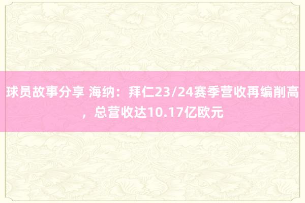 球员故事分享 海纳：拜仁23/24赛季营收再编削高，总营收达10.17亿欧元