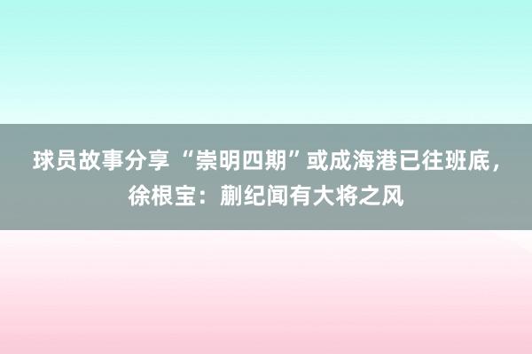 球员故事分享 “崇明四期”或成海港已往班底，徐根宝：蒯纪闻有大将之风