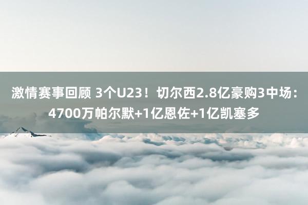 激情赛事回顾 3个U23！切尔西2.8亿豪购3中场：4700万帕尔默+1亿恩佐+1亿凯塞多