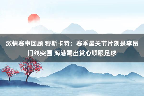 激情赛事回顾 穆斯卡特：赛季最关节片刻是李昂门线突围 海港踢出赏心顺眼足球