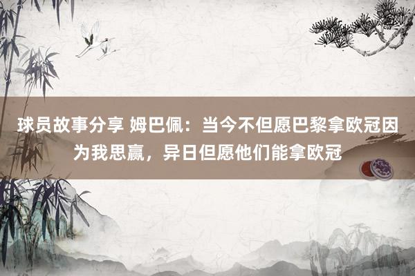 球员故事分享 姆巴佩：当今不但愿巴黎拿欧冠因为我思赢，异日但愿他们能拿欧冠