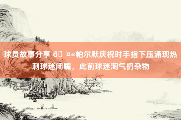 球员故事分享 🤫帕尔默庆祝时手指下压涌现热刺球迷闭嘴，此前球迷淘气扔杂物