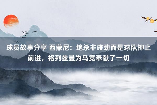 球员故事分享 西蒙尼：绝杀非碰劲而是球队抑止前进，格列兹曼为马竞奉献了一切