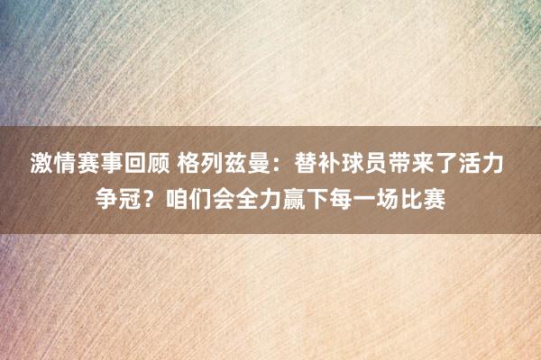 激情赛事回顾 格列兹曼：替补球员带来了活力 争冠？咱们会全力赢下每一场比赛