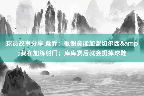 球员故事分享 桑乔：很谢意能加盟切尔西&我在加练射门；库库赛后就会扔掉球鞋