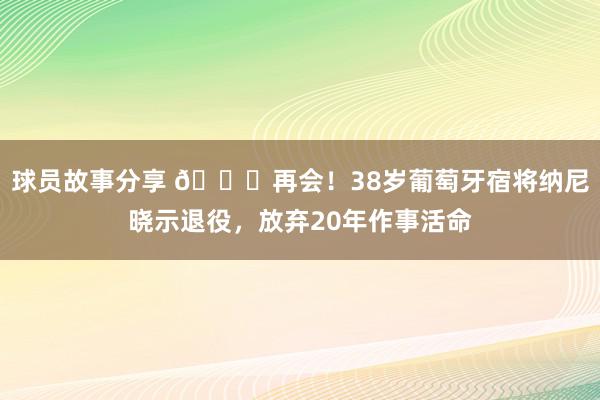 球员故事分享 👋再会！38岁葡萄牙宿将纳尼晓示退役，放弃20年作事活命