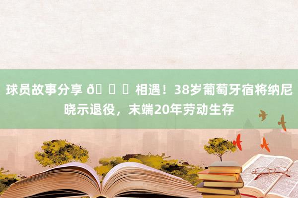 球员故事分享 👋相遇！38岁葡萄牙宿将纳尼晓示退役，末端20年劳动生存