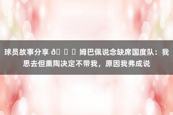 球员故事分享 👀姆巴佩说念缺席国度队：我思去但熏陶决定不带我，原因我弗成说