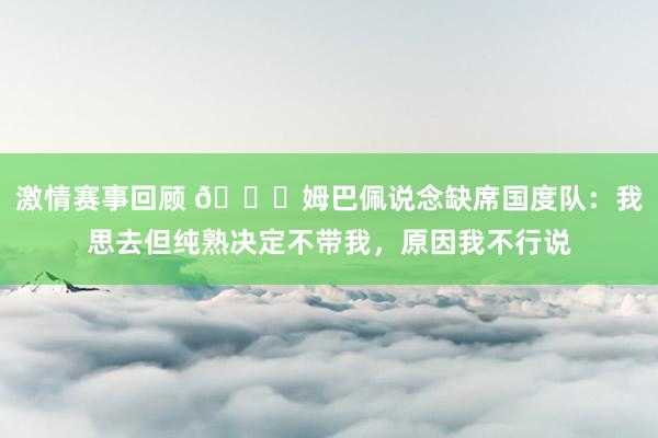 激情赛事回顾 👀姆巴佩说念缺席国度队：我思去但纯熟决定不带我，原因我不行说