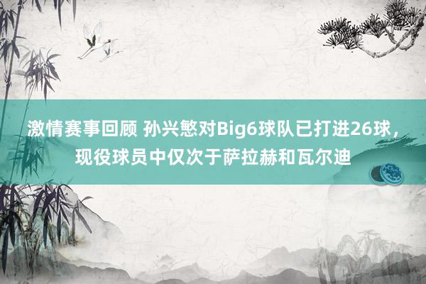 激情赛事回顾 孙兴慜对Big6球队已打进26球，现役球员中仅次于萨拉赫和瓦尔迪