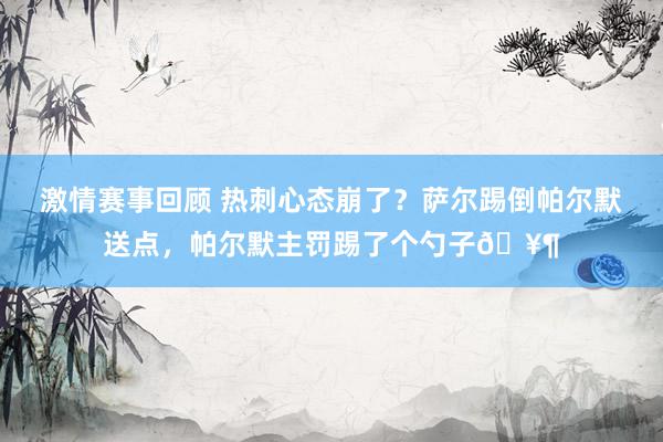 激情赛事回顾 热刺心态崩了？萨尔踢倒帕尔默送点，帕尔默主罚踢了个勺子🥶