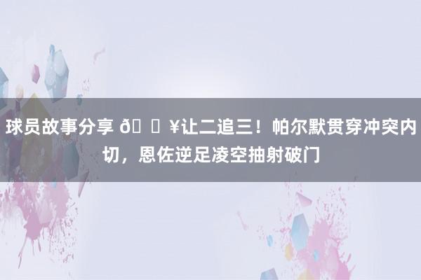 球员故事分享 💥让二追三！帕尔默贯穿冲突内切，恩佐逆足凌空抽射破门