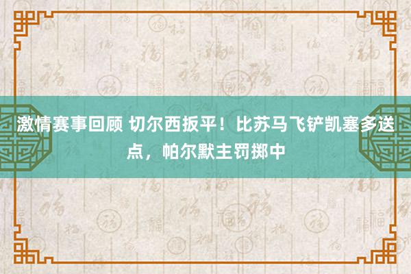 激情赛事回顾 切尔西扳平！比苏马飞铲凯塞多送点，帕尔默主罚掷中