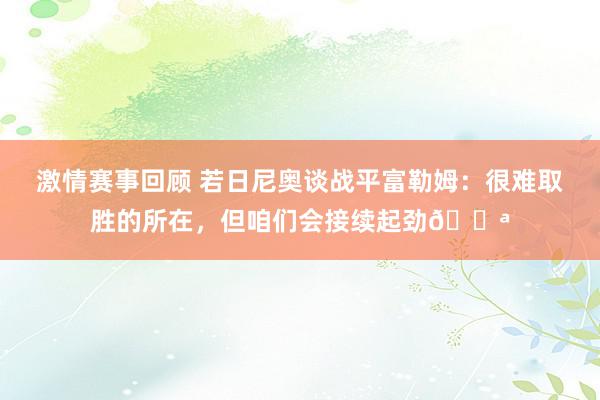 激情赛事回顾 若日尼奥谈战平富勒姆：很难取胜的所在，但咱们会接续起劲💪