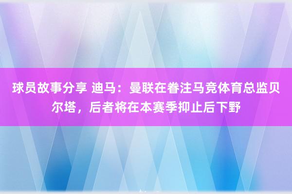 球员故事分享 迪马：曼联在眷注马竞体育总监贝尔塔，后者将在本赛季抑止后下野