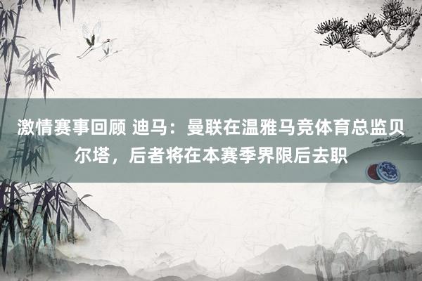 激情赛事回顾 迪马：曼联在温雅马竞体育总监贝尔塔，后者将在本赛季界限后去职