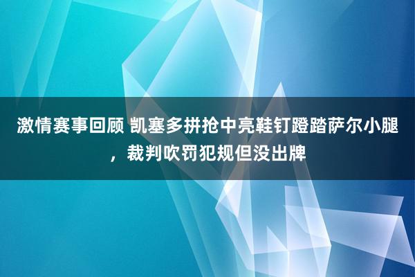 激情赛事回顾 凯塞多拼抢中亮鞋钉蹬踏萨尔小腿，裁判吹罚犯规但没出牌