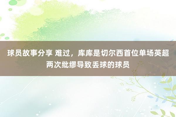 球员故事分享 难过，库库是切尔西首位单场英超两次纰缪导致丢球的球员