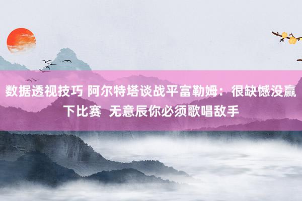 数据透视技巧 阿尔特塔谈战平富勒姆：很缺憾没赢下比赛  无意辰你必须歌唱敌手