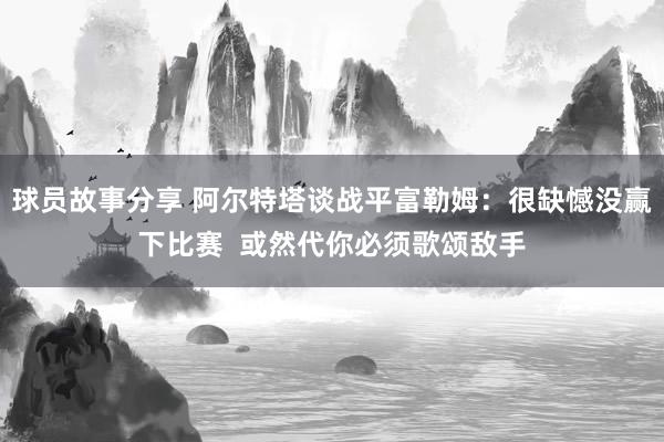 球员故事分享 阿尔特塔谈战平富勒姆：很缺憾没赢下比赛  或然代你必须歌颂敌手