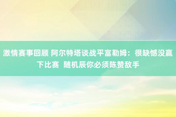 激情赛事回顾 阿尔特塔谈战平富勒姆：很缺憾没赢下比赛  随机辰你必须陈赞敌手