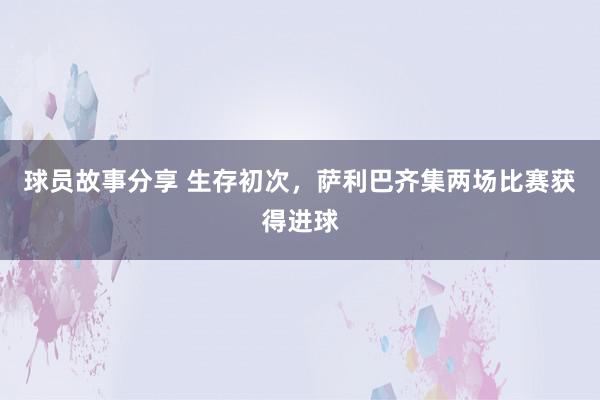 球员故事分享 生存初次，萨利巴齐集两场比赛获得进球