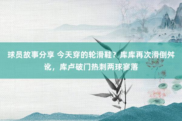 球员故事分享 今天穿的轮滑鞋？库库再次滑倒舛讹，库卢破门热刺两球寥落