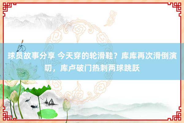 球员故事分享 今天穿的轮滑鞋？库库再次滑倒演叨，库卢破门热刺两球跳跃