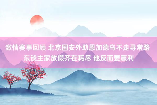 激情赛事回顾 北京国安外助恩加德乌不走寻常路 东谈主家放假齐在耗尽 他反而要赢利