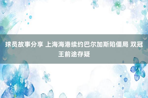 球员故事分享 上海海港续约巴尔加斯陷僵局 双冠王前途存疑