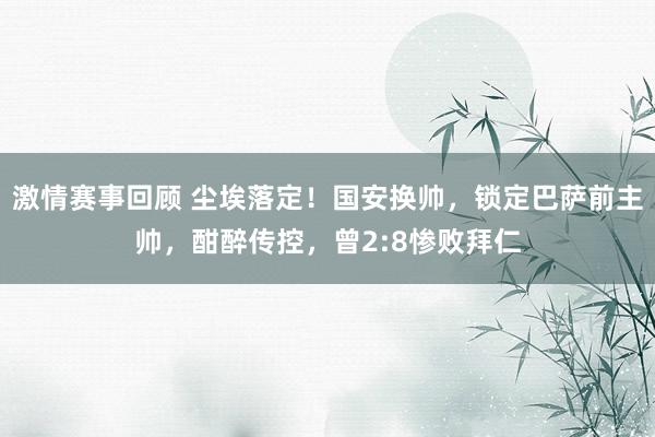 激情赛事回顾 尘埃落定！国安换帅，锁定巴萨前主帅，酣醉传控，