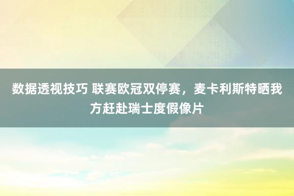 数据透视技巧 联赛欧冠双停赛，麦卡利斯特晒我方赶赴瑞士度假像